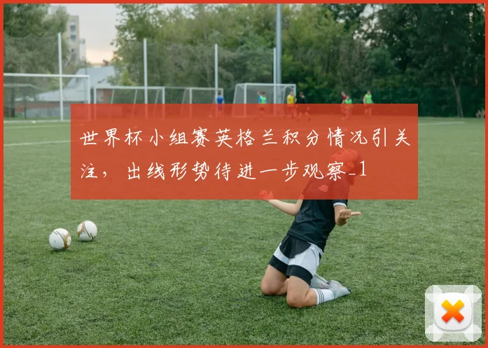 世界杯小组赛英格兰积分情况引关注,出线形势待进一步观察_1