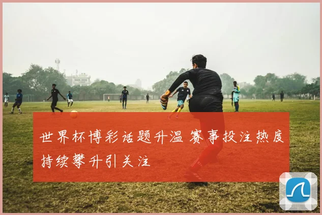 世界杯博彩话题升温 赛事投注热度持续攀升引关注