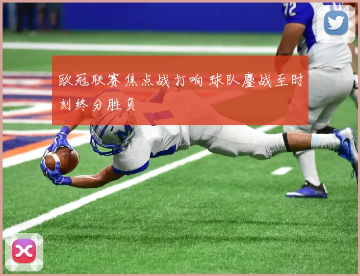 欧冠联赛焦点战打响 球队鏖战至时刻终分胜负