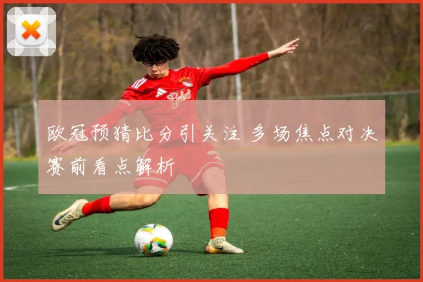 欧冠预猜比分引关注 多场焦点对决赛前看点解析