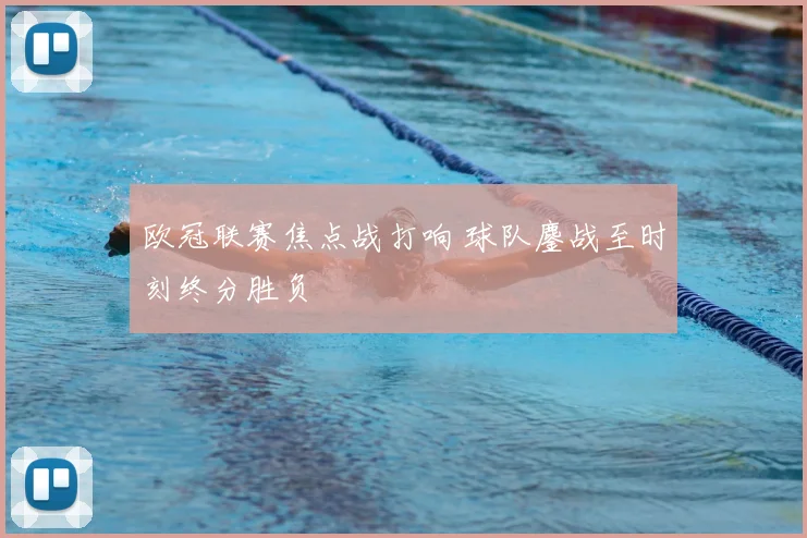 欧冠联赛焦点战打响 球队鏖战至时刻终分胜负