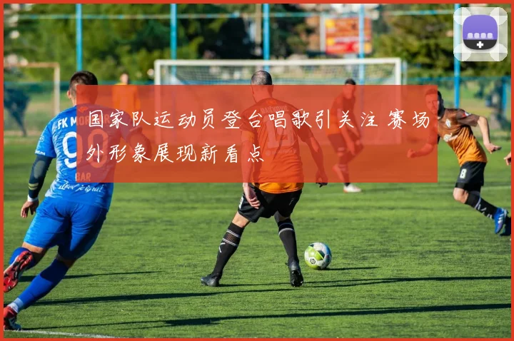 国家队运动员登台唱歌引关注 赛场外形象展现新看点