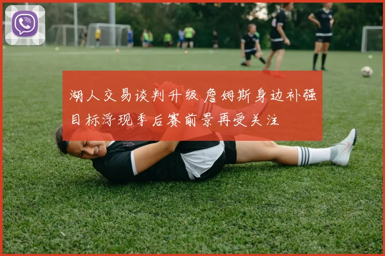 湖人交易谈判升级 詹姆斯身边补强目标浮现季后赛前景再受关注