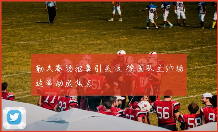 勒夫赛场抠鼻引关注 德国队主帅场边举动成焦点