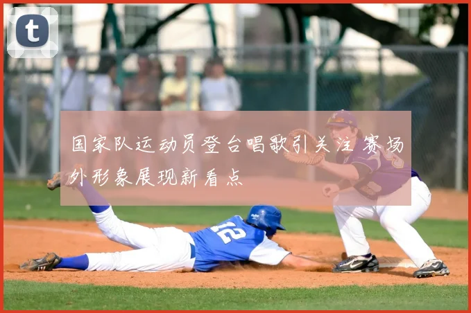 国家队运动员登台唱歌引关注 赛场外形象展现新看点