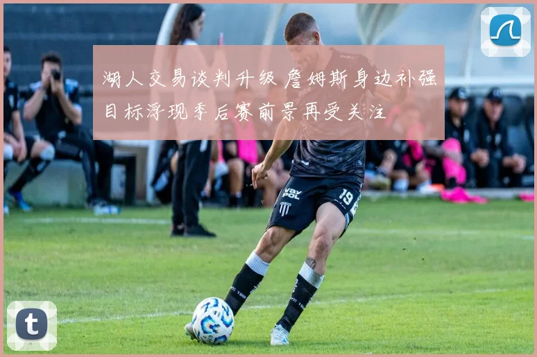 湖人交易谈判升级 詹姆斯身边补强目标浮现季后赛前景再受关注