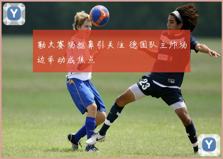 勒夫赛场抠鼻引关注 德国队主帅场边举动成焦点