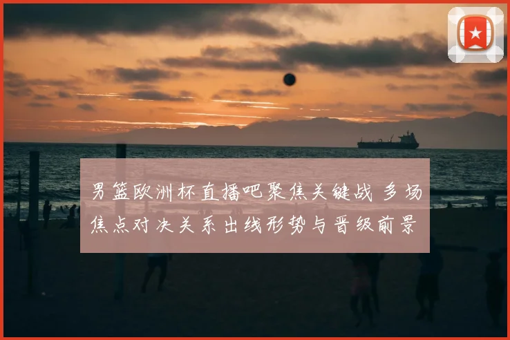 男篮欧洲杯直播吧聚焦关键战 多场焦点对决关系出线形势与晋级前景