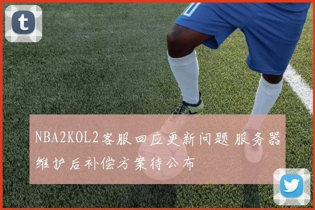 NBA2KOL2客服回应更新问题 服务器维护后补偿方案待公布